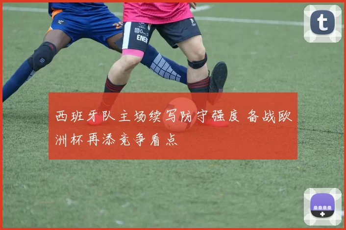 西班牙队主场续写防守强度 备战欧洲杯再添竞争看点