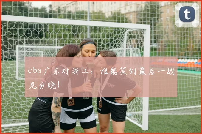 cba广东对浙江,谁能笑到最后一战见分晓!