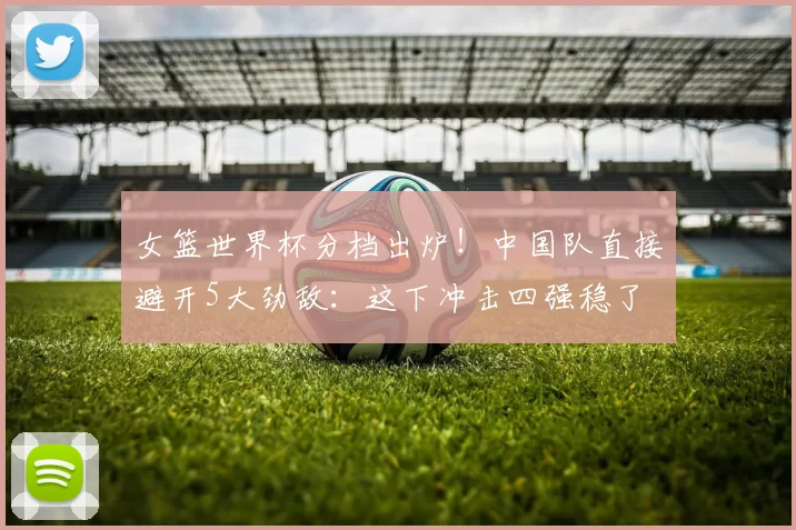 女篮世界杯分档出炉！中国队直接避开5大劲敌：这下冲击四强稳了