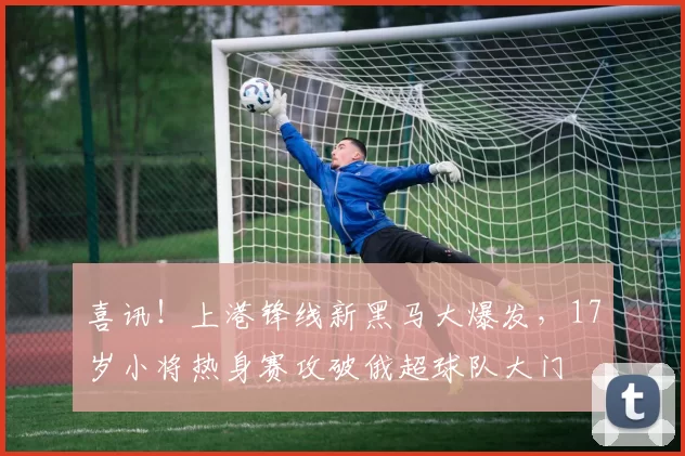 喜讯！上港锋线新黑马大爆发，17岁小将热身赛攻破俄超球队大门