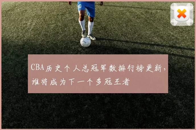 CBA历史个人总冠军数排行榜更新，谁将成为下一个多冠王者