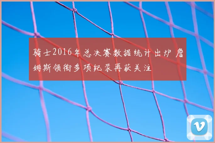 骑士2016年总决赛数据统计出炉 詹姆斯领衔多项纪录再获关注