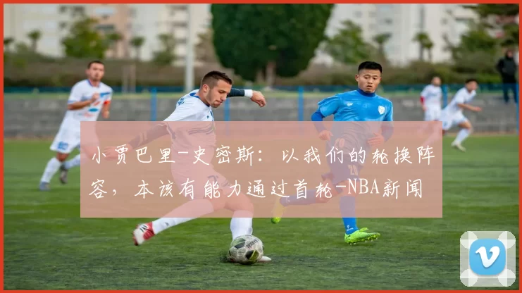小贾巴里-史密斯：以我们的轮换阵容，本该有能力通过首轮-NBA新闻