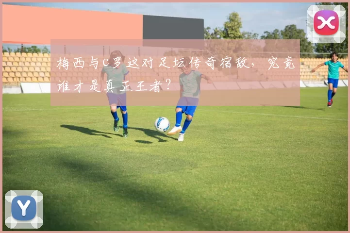 梅西与c罗这对足坛传奇宿敌，究竟谁才是真正王者？