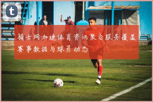 骑士网加速体育资讯聚合服务覆盖赛事数据与球员动态