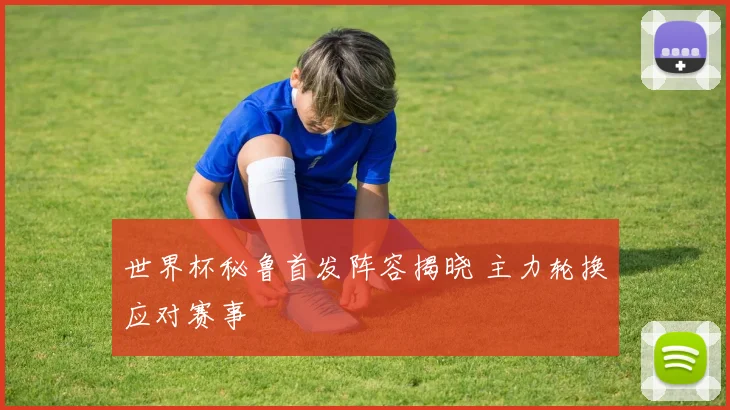 世界杯秘鲁首发阵容揭晓 主力轮换应对赛事