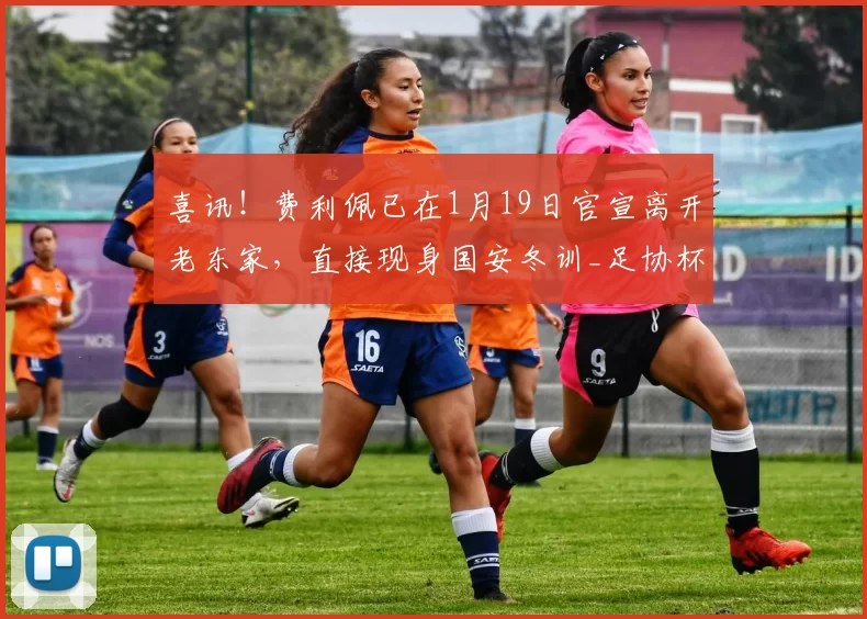 喜讯！费利佩已在1月19日官宣离开老东家，直接现身国安冬训_足协杯_中超_赛季