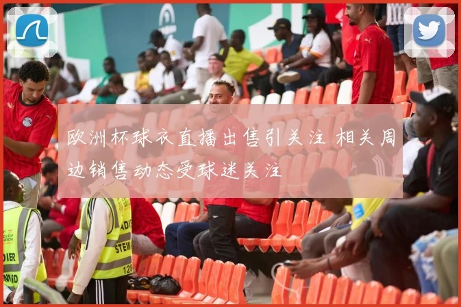 欧洲杯球衣直播出售引关注 相关周边销售动态受球迷关注