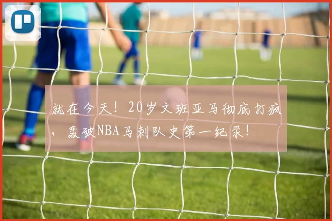 就在今天！20岁文班亚马彻底打疯，轰破NBA马刺队史第一纪录！