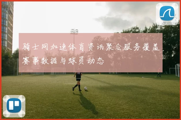 骑士网加速体育资讯聚合服务覆盖赛事数据与球员动态
