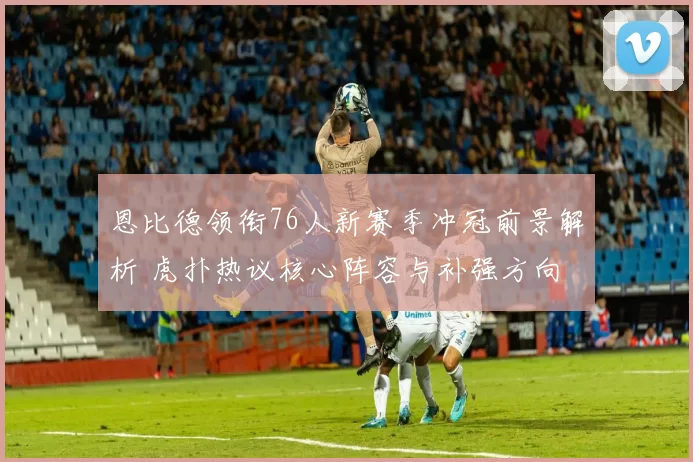 恩比德领衔76人新赛季冲冠前景解析 虎扑热议核心阵容与补强方向