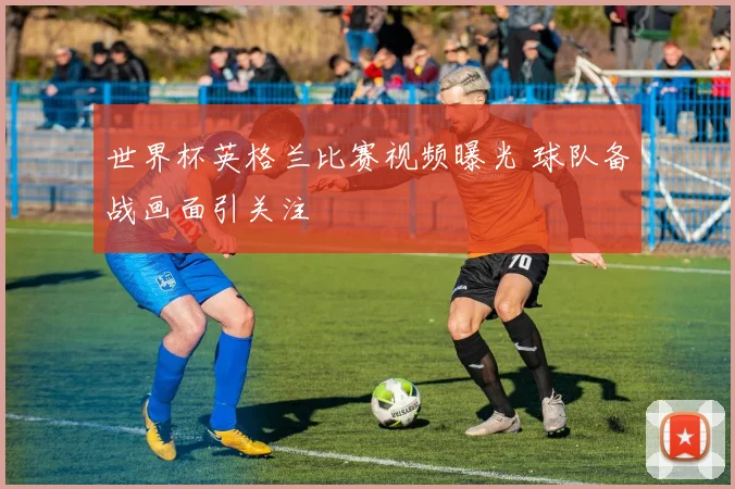 世界杯英格兰比赛视频曝光 球队备战画面引关注