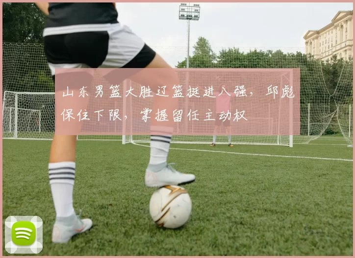 山东男篮大胜辽篮挺进八强，邱彪保住下限，掌握留任主动权