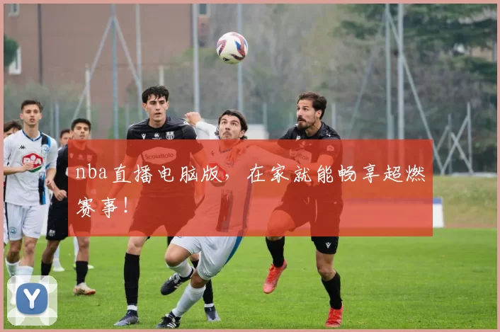nba直播电脑版,在家就能畅享超燃赛事!