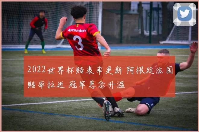 2022世界杯赔表率更新 阿根廷法国赔率拉近 冠军悬念升温